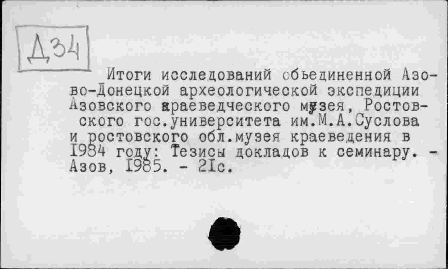 ﻿ДЫ|
Итоги исследований объединенной Азово-Донецкой археологической экспедиции Азовского араеведческого музея, Ростовского гос.университета им.М.А.Суслова и ростовского обл.музея краеведения в 1984 году: Тезисы докладов к семинару. -А зов. 19 8 5. — с. Р с.